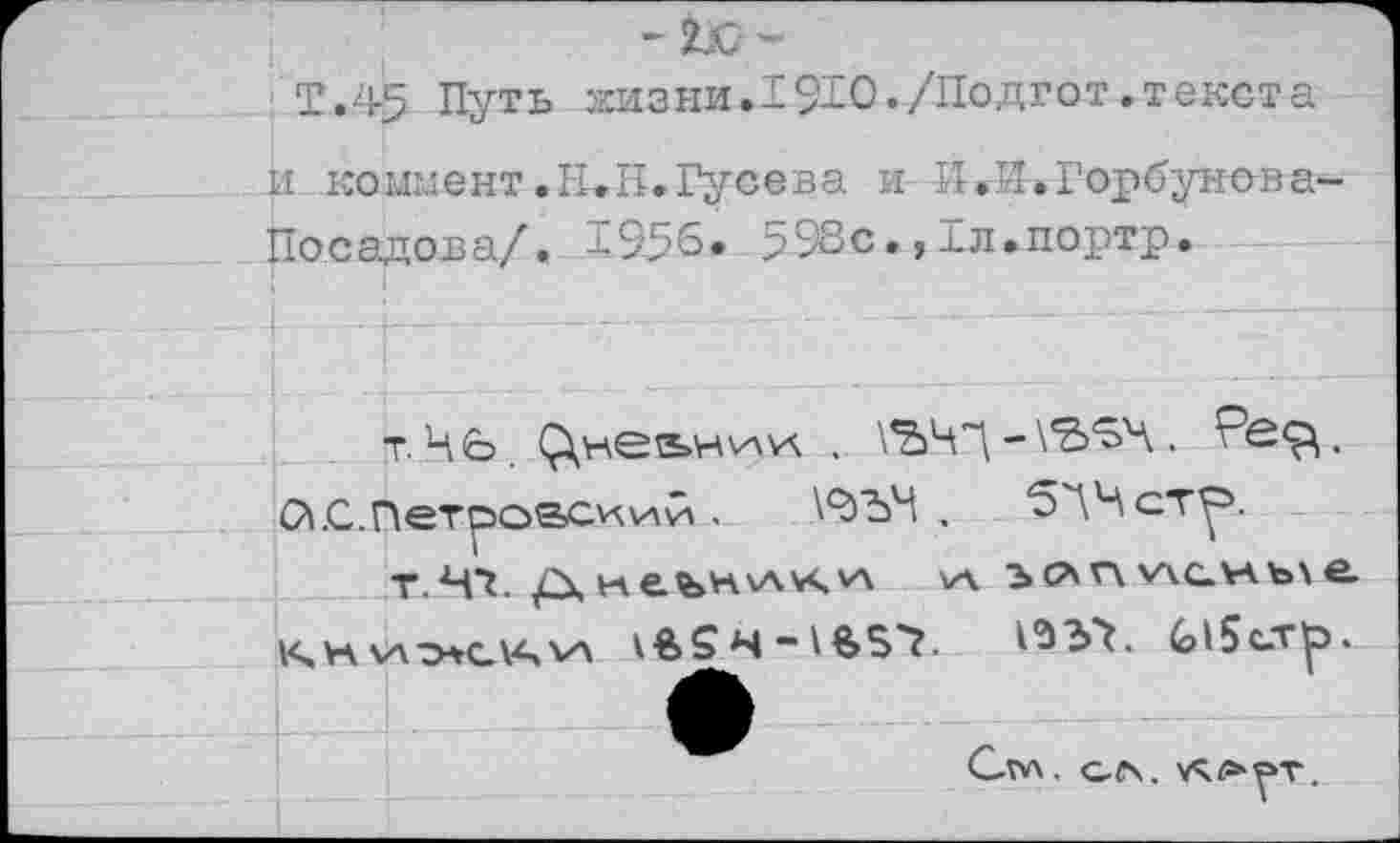 ﻿т.45 Путь ггизни.1910./Подгот.текста и коммент .Н.Н.Гусева и И. -14.Горбунова-Посадова/, 1956. 598с.,Гл.портр.
т. 46.	, \ЪЧ”\ -
С’|.С.Петро&си.\лй.	\9)Ъ4 , 5ЛЧст^.
т.Ч1. Д	\а ьг\ у\с.)аъ\ е.
Кчк\а^37. (?15с-т^>.
Сгл , О(\. УЧ/а-РТ.